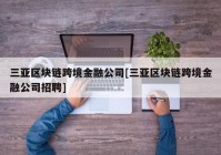 三亚区块链跨境金融公司[三亚区块链跨境金融公司招聘]