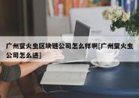 广州萤火虫区块链公司怎么样啊[广州萤火虫公司怎么进]